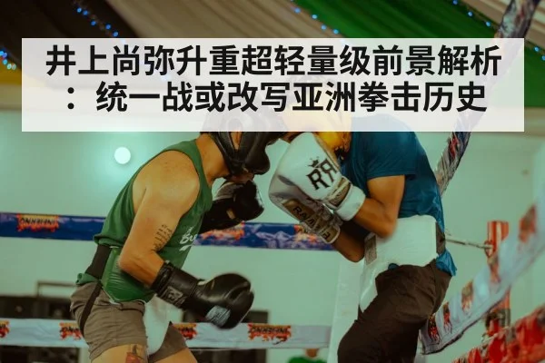 井上尚弥升重超轻量级前景解析：统一战或改写亚洲拳击历史