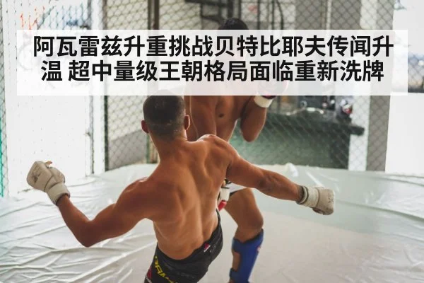 阿瓦雷兹升重挑战贝特比耶夫传闻升温 超中量级王朝格局面临重新洗牌